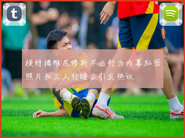 模特揭维尼修斯不当行为内幕私密照片和三人行暗示引发热议