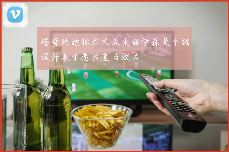 塔奇纳迪称尤文放走赫伊森是个错误并表示愿为皇马效力