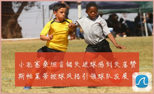 小孔塞桑坦言错失进球感到失落赞斯帕莱蒂控球风格引领球队发展