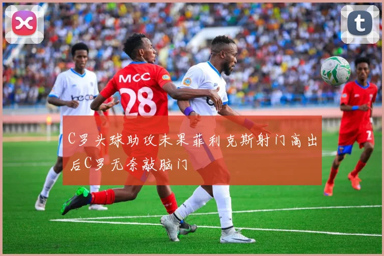 C罗头球助攻未果菲利克斯射门高出后C罗无奈敲脑门