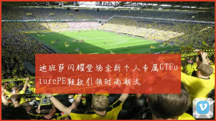 迪班萨闪耀登场全新个人专属GTFuturePE鞋款引领时尚潮流
