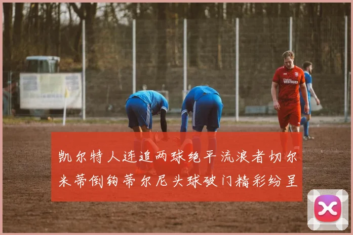 凯尔特人连追两球绝平流浪者切尔米蒂倒钩蒂尔尼头球破门精彩纷呈