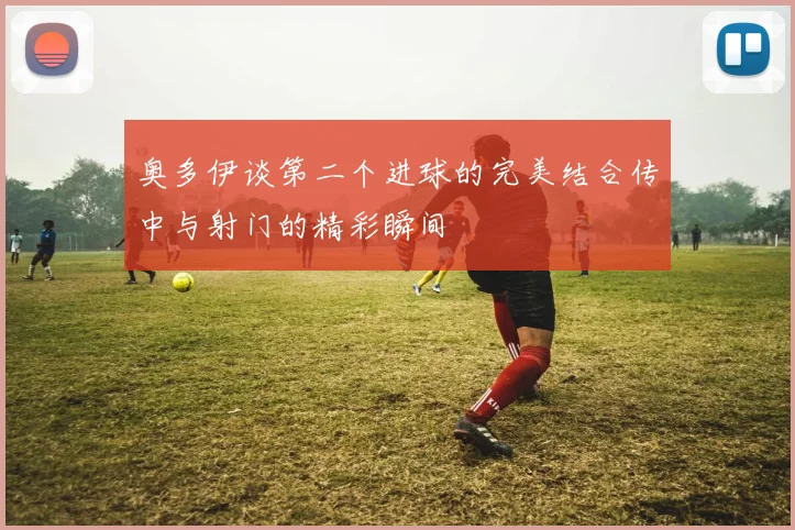 奥多伊谈第二个进球的完美结合传中与射门的精彩瞬间