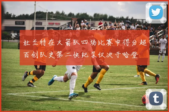 杜兰特在火箭队四场比赛中得分超百创队史第二快纪录仅次于哈登