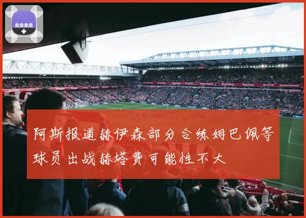阿斯报道赫伊森部分合练姆巴佩等球员出战赫塔费可能性不大