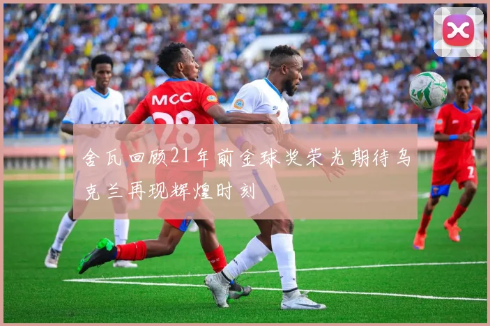 舍瓦回顾21年前金球奖荣光期待乌克兰再现辉煌时刻