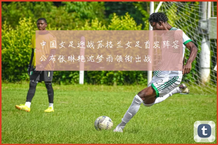 中国女足迎战苏格兰女足首发阵容公布张琳艳沈梦雨领衔出战