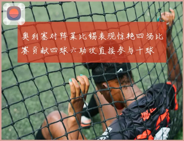 奥利塞对阵莱比锡表现惊艳四场比赛贡献四球六助攻直接参与十球