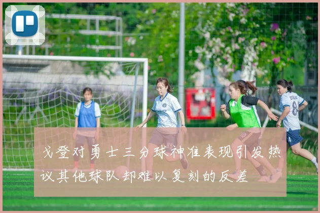 戈登对勇士三分球神准表现引发热议其他球队却难以复刻的反差