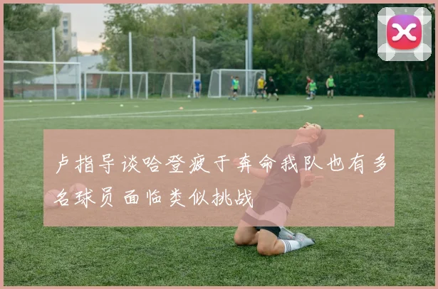 卢指导谈哈登疲于奔命我队也有多名球员面临类似挑战