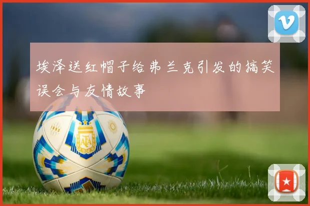 埃泽送红帽子给弗兰克引发的搞笑误会与友情故事