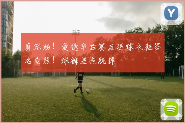 真宠粉！爱德华兹赛后送球衣鞋签名合照！球裤差点脱掉