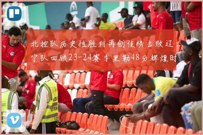 北控队历史性胜利再创佳绩击败辽宁队回顾23-24赛季里勒48分辉煌时刻