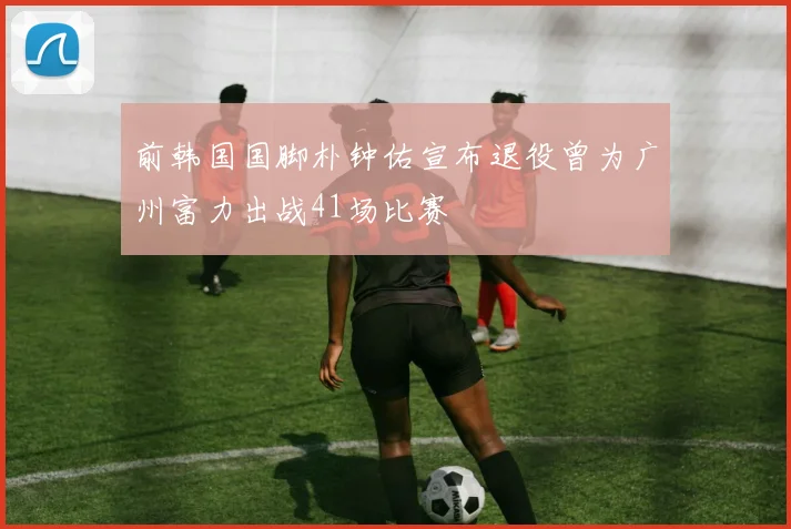 前韩国国脚朴钟佑宣布退役曾为广州富力出战41场比赛