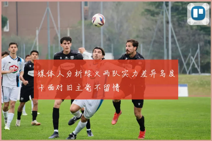媒体人分析绿火两队实力差异乌度卡面对旧主毫不留情