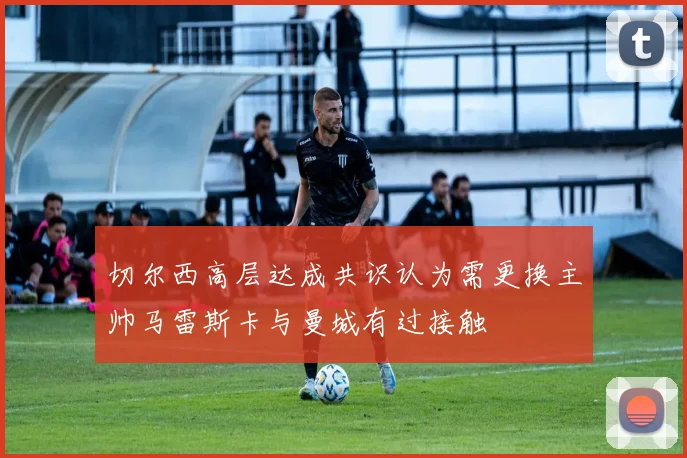 切尔西高层达成共识认为需更换主帅马雷斯卡与曼城有过接触