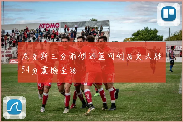 尼克斯三分雨倾洒篮网创历史大胜54分震撼全场