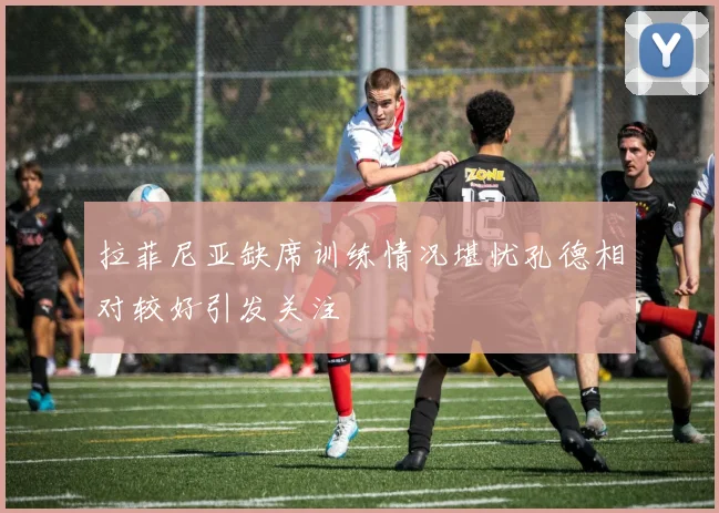 拉菲尼亚缺席训练情况堪忧孔德相对较好引发关注