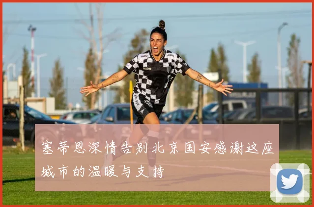 塞蒂恩深情告别北京国安感谢这座城市的温暖与支持