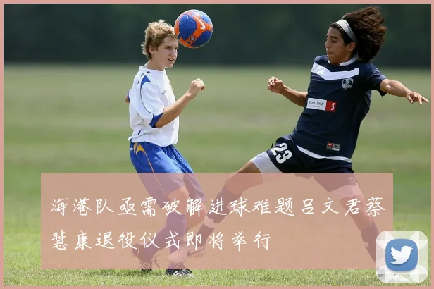 海港队亟需破解进球难题吕文君蔡慧康退役仪式即将举行