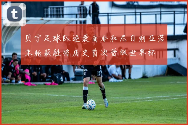 贝宁足球队逆袭南非和尼日利亚若末轮获胜将历史首次晋级世界杯