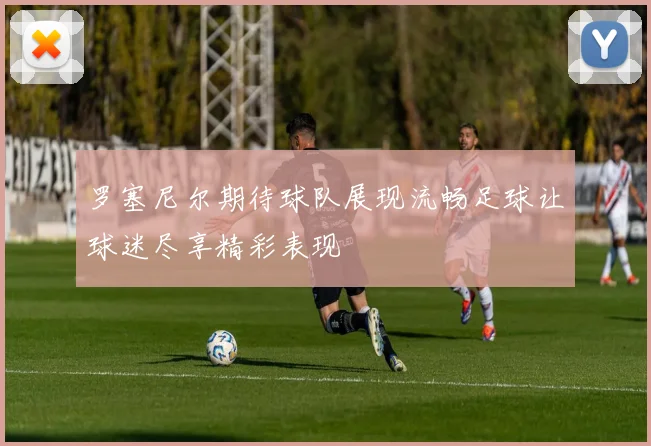 罗塞尼尔期待球队展现流畅足球让球迷尽享精彩表现