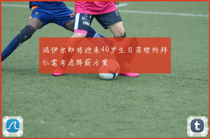 诺伊尔即将迎来40岁生日若续约拜仁需考虑降薪方案