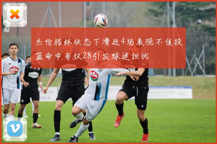 杰伦格林状态下滑近4场表现不佳投篮命中率仅28引发球迷担忧