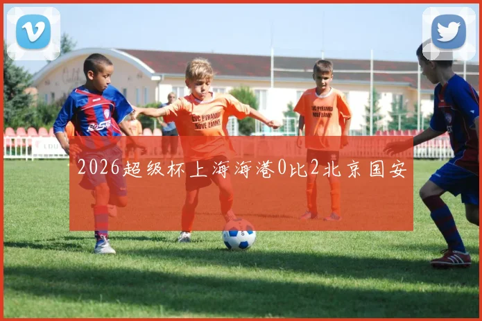 2026超级杯上海海港0比2北京国安