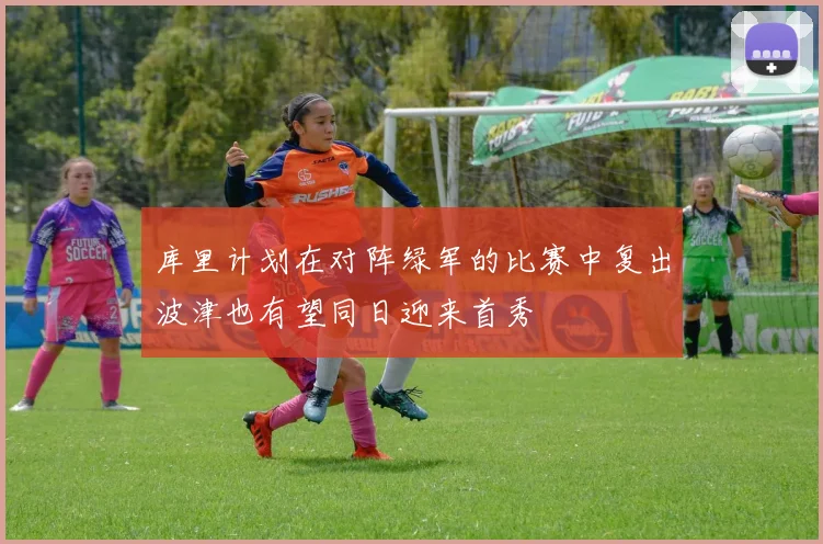 库里计划在对阵绿军的比赛中复出波津也有望同日迎来首秀