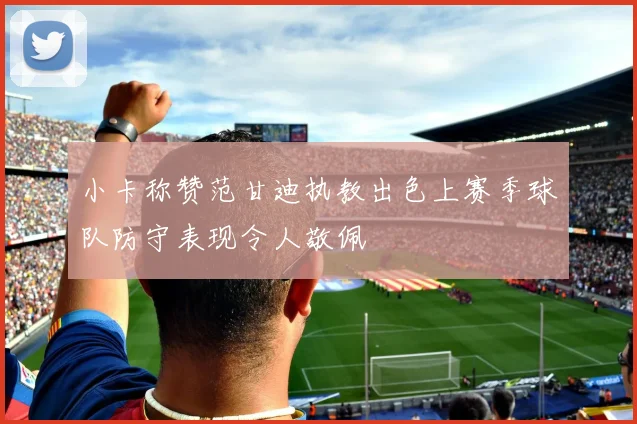 小卡称赞范甘迪执教出色上赛季球队防守表现令人敬佩