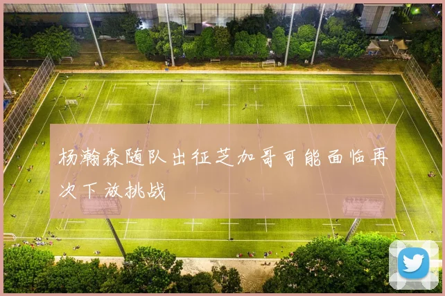 杨瀚森随队出征芝加哥可能面临再次下放挑战