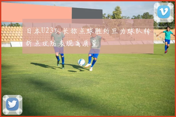 日本U23队长称点球胜约旦为球队转折点攻防表现高质量