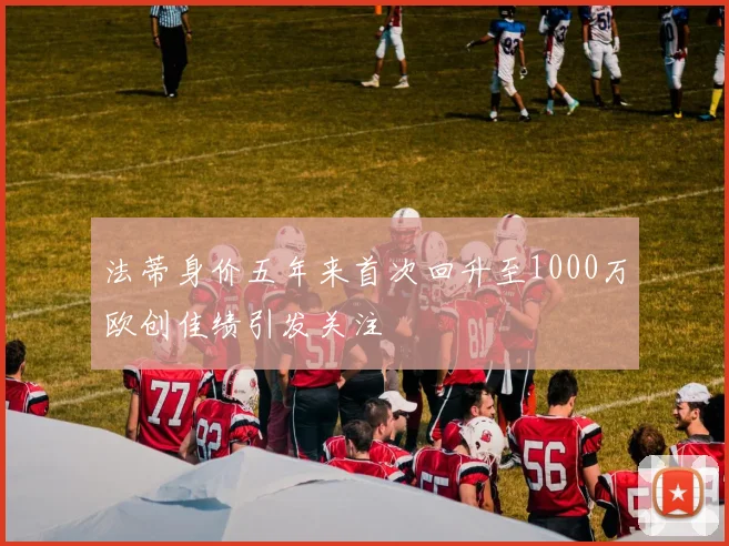 法蒂身价五年来首次回升至1000万欧创佳绩引发关注