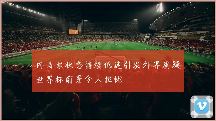 内马尔状态持续低迷引发外界质疑世界杯前景令人担忧