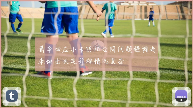 萧华回应小卡阴阳合同问题强调尚未做出决定并称情况复杂