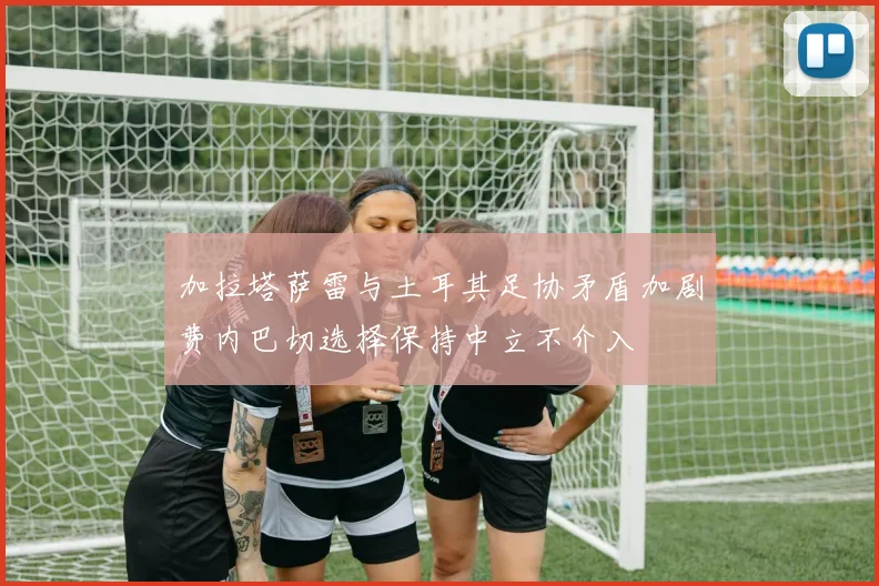 加拉塔萨雷与土耳其足协矛盾加剧费内巴切选择保持中立不介入