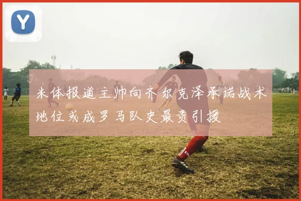 米体报道主帅向齐尔克泽承诺战术地位或成罗马队史最贵引援