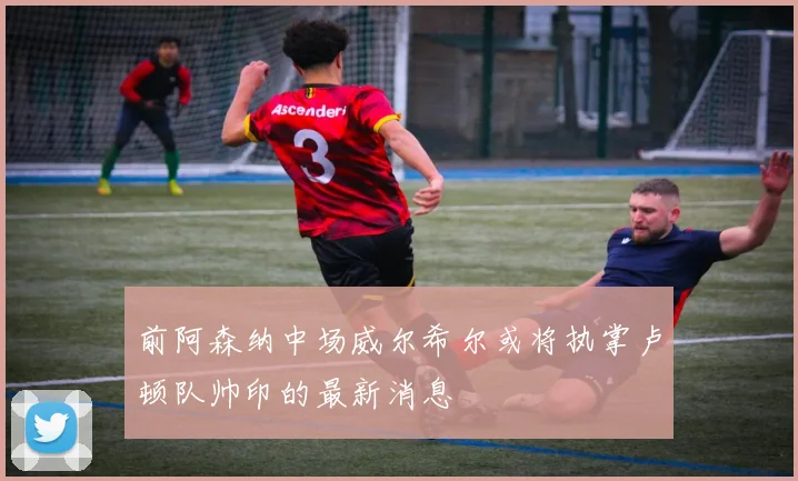 前阿森纳中场威尔希尔或将执掌卢顿队帅印的最新消息