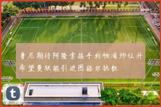 鲁尼期待阿隆索接手利物浦帅位并希望曼联能引进图赫尔执教