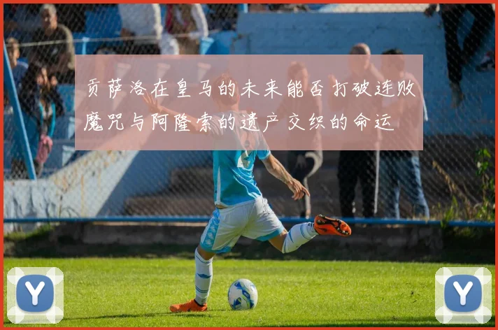贡萨洛在皇马的未来能否打破连败魔咒与阿隆索的遗产交织的命运