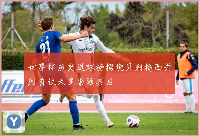 世界杯历史进球榜揭晓贝利梅西并列首位大罗紧随其后
