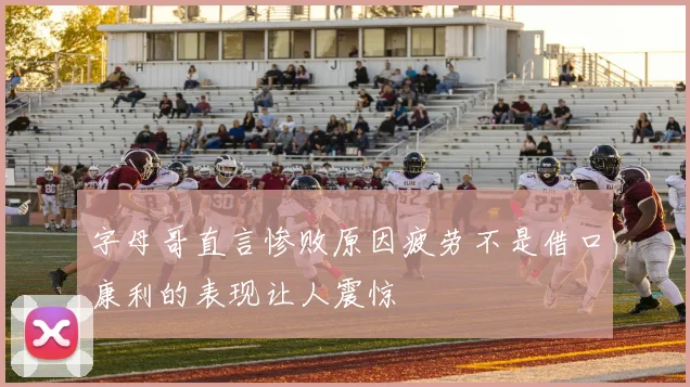 字母哥直言惨败原因疲劳不是借口康利的表现让人震惊