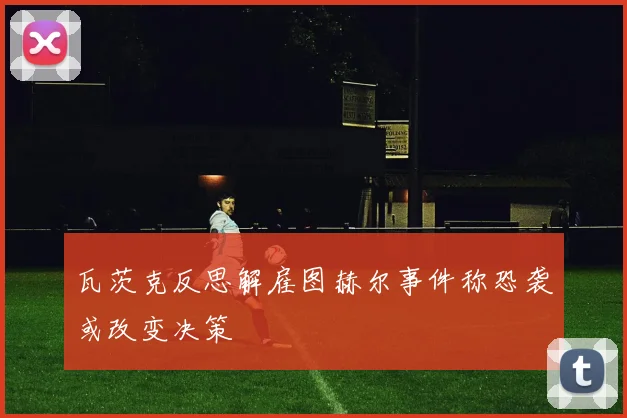 瓦茨克反思解雇图赫尔事件称恐袭或改变决策
