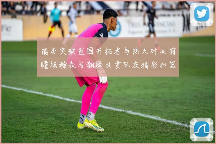能否突破重围开拓者与热火对决前瞻杨瀚森与翻译共赏队友精彩扣篮瞬间