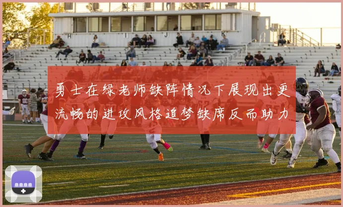 勇士在绿老师缺阵情况下展现出更流畅的进攻风格追梦缺席反而助力球队表现提升