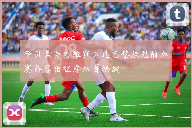 登贝莱与内维斯入选巴黎欧冠附加赛阵容出征摩纳哥挑战