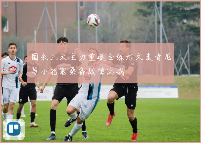 国米三大主力重返合练尤文麦肯尼与小孔塞桑备战德比战