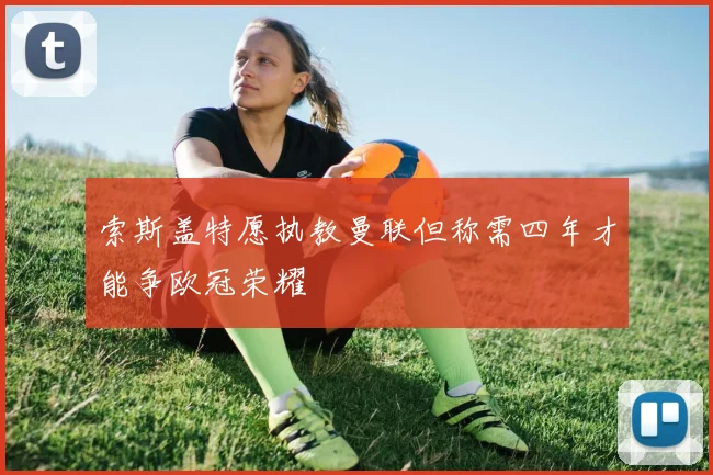 索斯盖特愿执教曼联但称需四年才能争欧冠荣耀