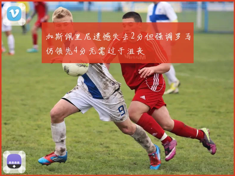 加斯佩里尼遗憾失去2分但强调罗马仍领先4分无需过于沮丧